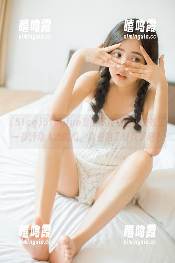 51cgfun果然不负众望，发布了一条颤动人心的瓜，真是憋了好久了吧？