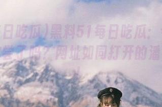 黑料51每日吃瓜：今天的八卦你尝了吗？网址如同打开的潘多拉盒！