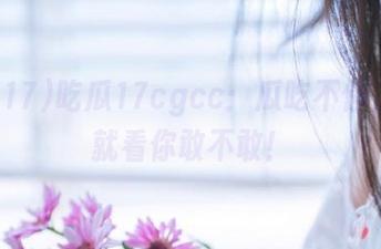 吃瓜17cgcc：瓜吃不停，下载就看你敢不敢！
