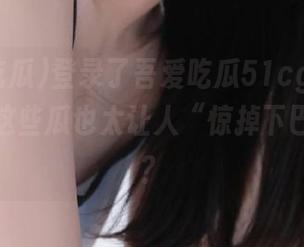 登录了吾爱吃瓜51cg，我只想说，这些瓜也太让人“惊掉下巴”了吧？